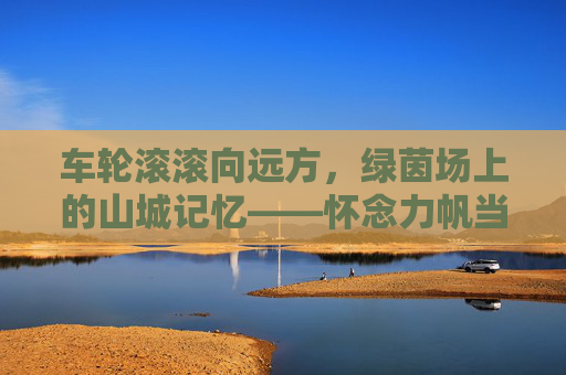车轮滚滚向远方，绿茵场上的山城记忆——怀念力帆当代足球