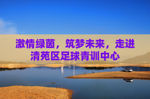 激情绿茵，筑梦未来，走进清苑区足球青训中心