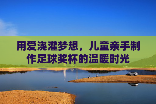 用爱浇灌梦想,儿童亲手制作足球奖杯的温暖时光
