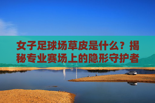 女子足球场草皮是什么？揭秘专业赛场上的隐形守护者