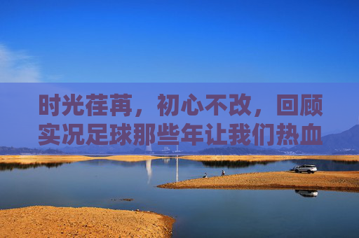 时光荏苒，初心不改，回顾实况足球那些年让我们热血沸腾的精彩活动