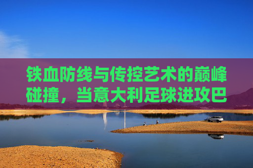 铁血防线与传控艺术的巅峰碰撞,当意大利足球进攻巴塞罗那