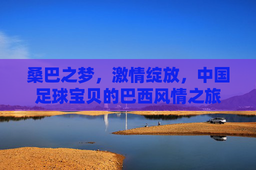 桑巴之梦,激情绽放,中国足球宝贝的巴西风情之旅