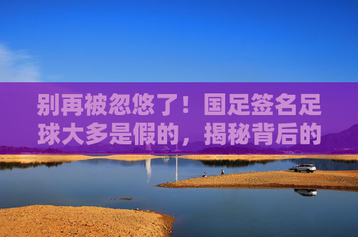 别再被忽悠了!国足签名足球大多是假的,揭秘背后的代签产业链