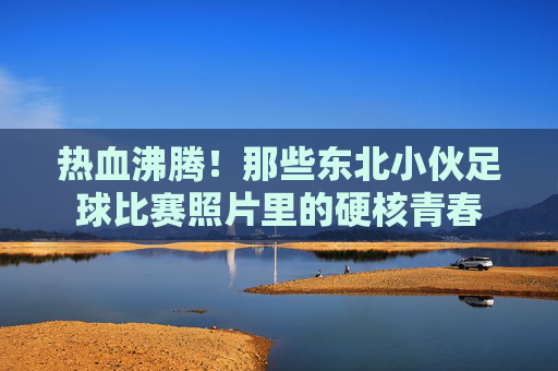 热血沸腾!那些东北小伙足球比赛照片里的硬核青春
