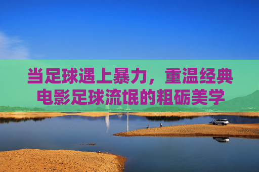 当足球遇上暴力,重温经典电影足球流氓的粗砺美学