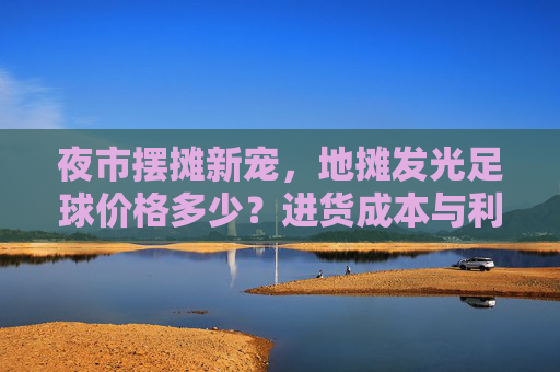 夜市摆摊新宠,地摊发光足球价格多少?进货成本与利润分析全揭秘