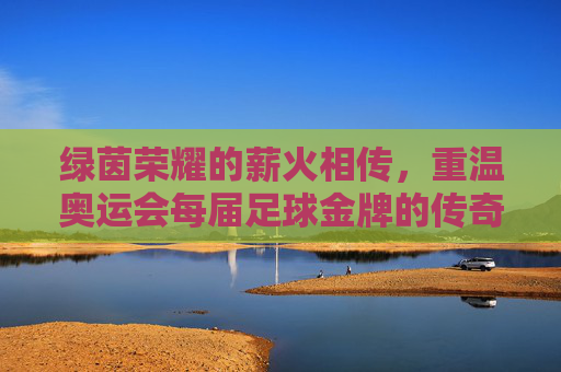 绿茵荣耀的薪火相传，重温奥运会每届足球金牌的传奇历史