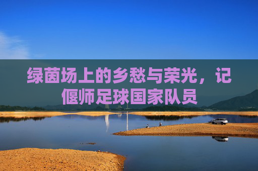 绿茵场上的乡愁与荣光,记偃师足球国家队员