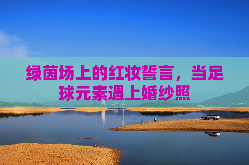 绿茵场上的红妆誓言，当足球元素遇上婚纱照
