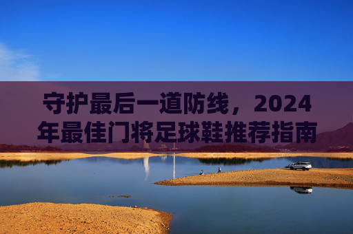 守护最后一道防线，2024年最佳门将足球鞋推荐指南