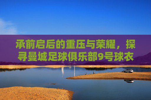 承前启后的重压与荣耀,探寻曼城足球俱乐部9号球衣的传奇之路