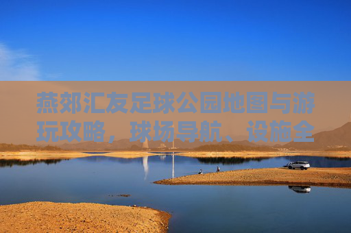 燕郊汇友足球公园地图与游玩攻略,球场导航、设施全解析及约球指南