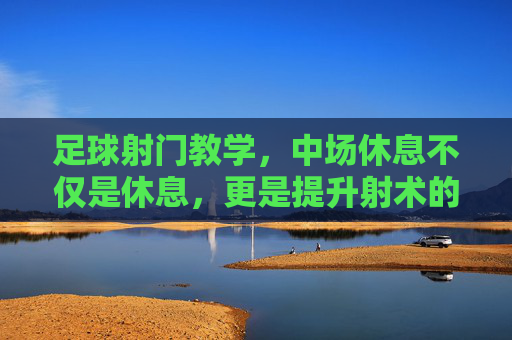足球射门教学,中场休息不仅是休息,更是提升射术的黄金时刻