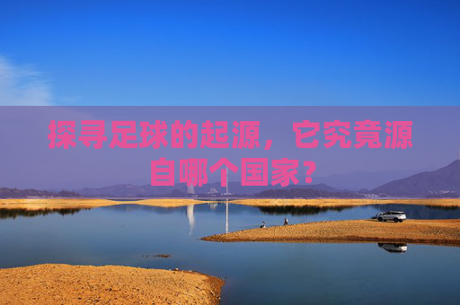 探寻足球的起源，它究竟源自哪个国家？