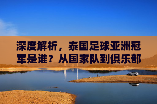 深度解析,泰国足球亚洲冠军是谁?从国家队到俱乐部的荣誉征程