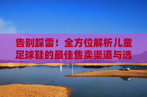 告别踩雷!全方位解析儿童足球鞋的最佳售卖渠道与选购指南
