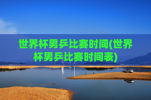 世界杯男乒比赛时间(世界杯男乒比赛时间表)