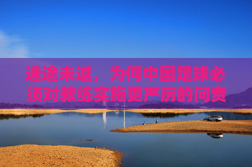 迷途未返,为何中国足球必须对教练实施更严厉的问责?