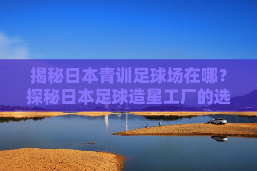 揭秘日本青训足球场在哪?探秘日本足球造星工厂的选址智慧