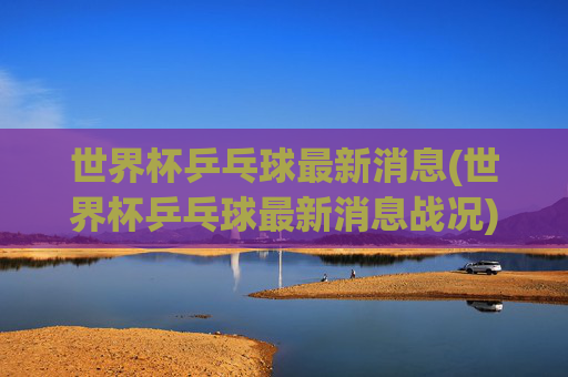 世界杯乒乓球最新消息(世界杯乒乓球最新消息战况)