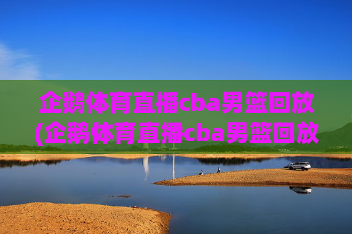 企鹅体育直播cba男篮回放(企鹅体育直播cba男篮回放在哪看)