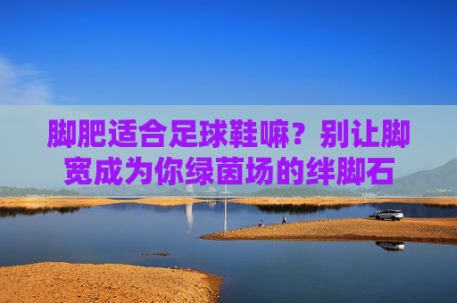 脚肥适合足球鞋嘛?别让脚宽成为你绿茵场的绊脚石