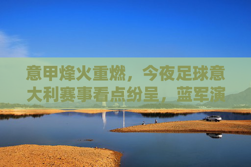 意甲烽火重燃，今夜足球意大利赛事看点纷呈，蓝军演绎防守反击的艺术