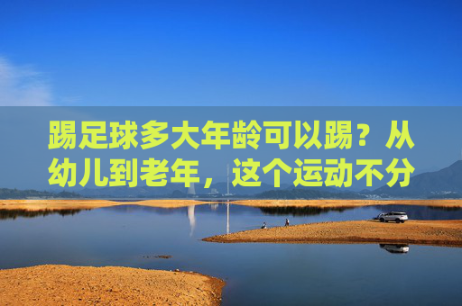 踢足球多大年龄可以踢?从幼儿到老年,这个运动不分年龄