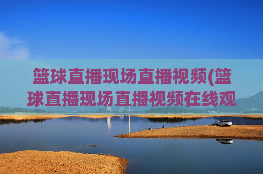 篮球直播现场直播视频(篮球直播现场直播视频在线观看)