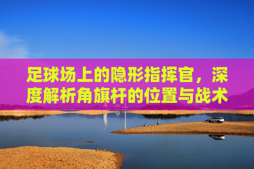 足球场上的隐形指挥官，深度解析角旗杆的位置与战术意义