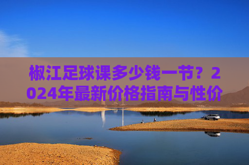 椒江足球课多少钱一节?2024年最新价格指南与性价比分析