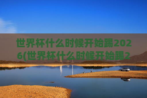 世界杯什么时候开始踢2026(世界杯什么时候开始踢2026年比赛)