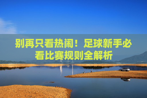 别再只看热闹!足球新手必看比赛规则全解析