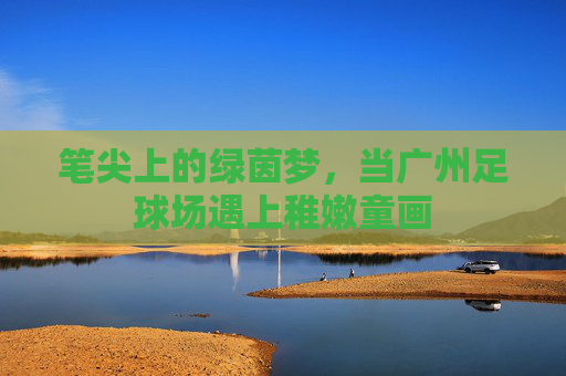 笔尖上的绿茵梦,当广州足球场遇上稚嫩童画