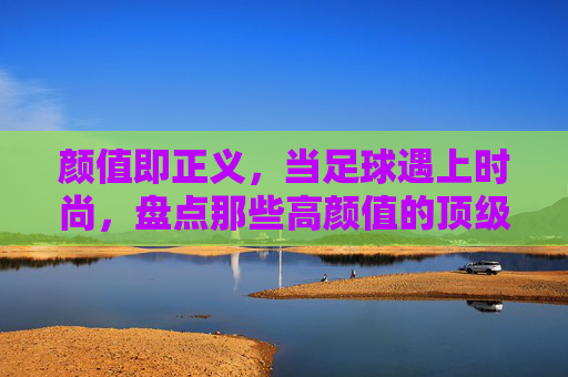 颜值即正义,当足球遇上时尚,盘点那些高颜值的顶级足球俱乐部