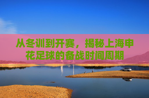 从冬训到开赛,揭秘上海申花足球的备战时间周期