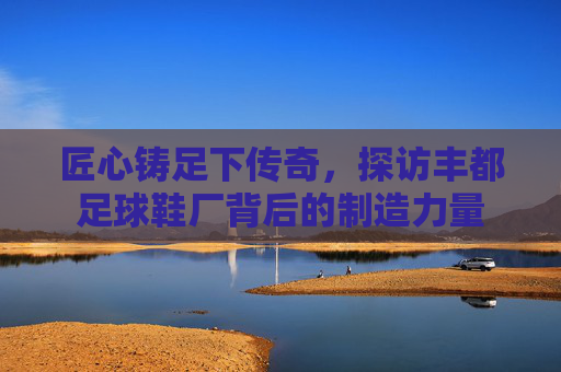 匠心铸足下传奇,探访丰都足球鞋厂背后的制造力量