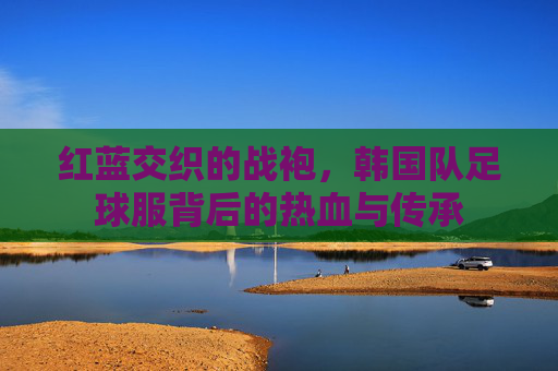 红蓝交织的战袍，韩国队足球服背后的热血与传承