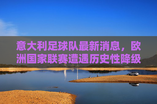意大利足球队最新消息,欧洲国家联赛遭遇历史性降级,斯帕莱蒂开启重建之路