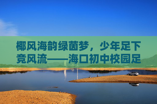 椰风海韵绿茵梦,少年足下竞风流——海口初中校园足球队成长纪实