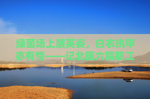 绿茵场上展英姿,白衣执甲亦有情——记北医六院职工男足的激情岁月