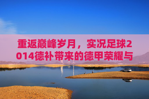 重返巅峰岁月,实况足球2014德补带来的德甲荣耀与真实体验