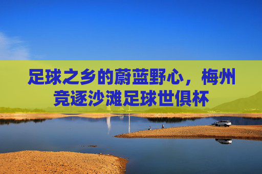 足球之乡的蔚蓝野心,梅州竞逐沙滩足球世俱杯