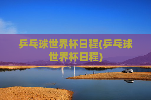乒乓球世界杯日程(乒乓球世界杯日程)