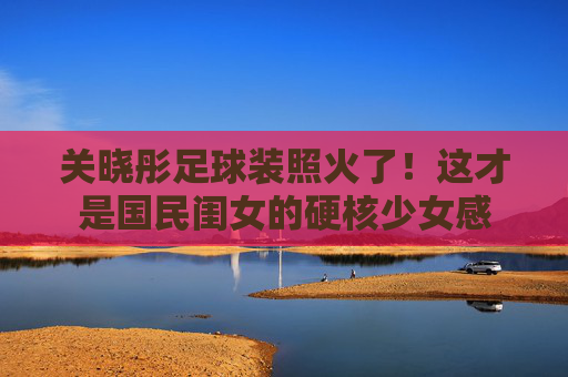 关晓彤足球装照火了!这才是国民闺女的硬核少女感