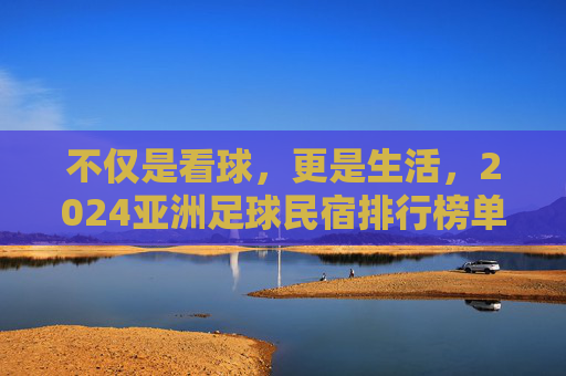 不仅是看球，更是生活，2024亚洲足球民宿排行榜单揭晓