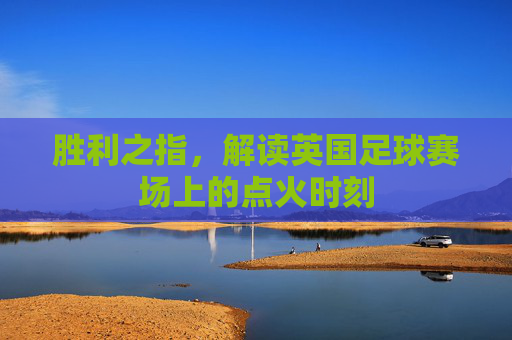 胜利之指,解读英国足球赛场上的点火时刻