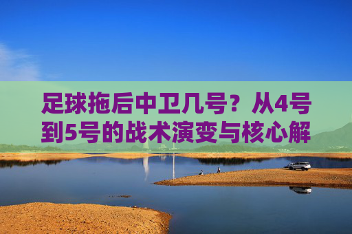 足球拖后中卫几号?从4号到5号的战术演变与核心解析