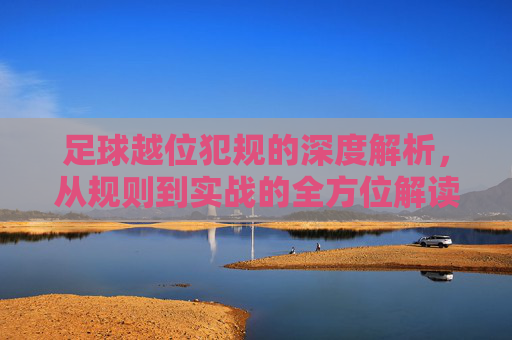 足球越位犯规的深度解析,从规则到实战的全方位解读